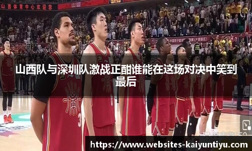 山西队与深圳队激战正酣谁能在这场对决中笑到最后