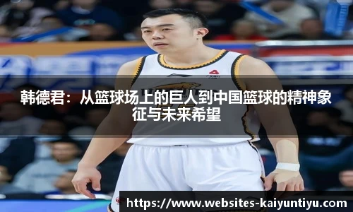 韩德君：从篮球场上的巨人到中国篮球的精神象征与未来希望